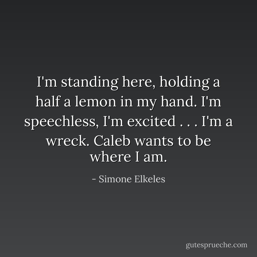 I'm standing here, holding a half a lemon in my hand. I'm speechless, I'm excited . . . I'm a wreck. Caleb wants to be where I am. - Simone Elkeles