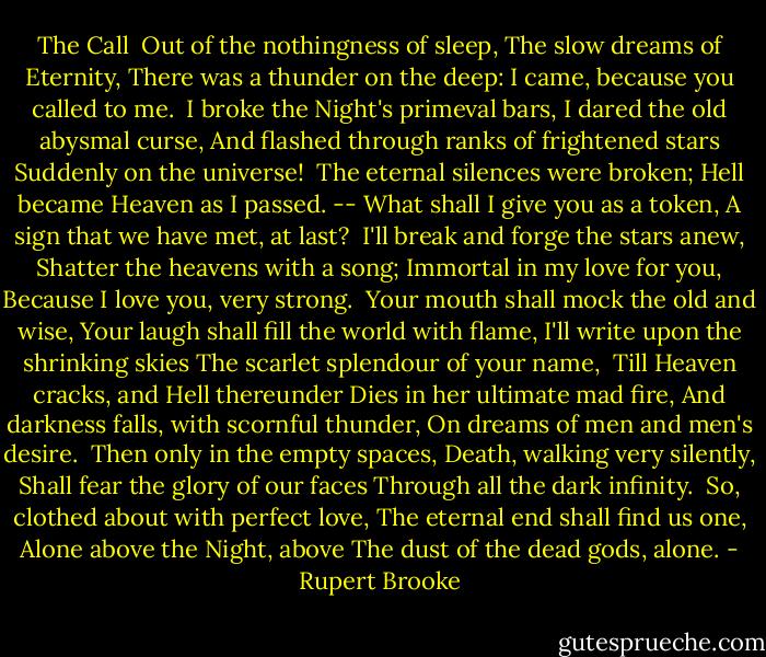 The Call<br /><br />Out of the nothingness of sleep,<br />The slow dreams of Eternity,<br />There was a thunder on the deep:<br />I came, because you called to me.<br /><br />I broke the Night's primeval bars,<br />I dared the old abysmal curse,<br />And flashed through ranks of frightened stars<br />Suddenly on the universe!<br /><br />The eternal silences were broken;<br />Hell became Heaven as I passed. --<br />What shall I give you as a token,<br />A sign that we have met, at last?<br /><br />I'll break and forge the stars anew,<br />Shatter the heavens with a song;<br />Immortal in my love for you,<br />Because I love you, very strong.<br /><br />Your mouth shall mock the old and wise,<br />Your laugh shall fill the world with flame,<br />I'll write upon the shrinking skies<br />The scarlet splendour of your name,<br /><br />Till Heaven cracks, and Hell thereunder<br />Dies in her ultimate mad fire,<br />And darkness falls, with scornful thunder,<br />On dreams of men and men's desire.<br /><br />Then only in the empty spaces,<br />Death, walking very silently,<br />Shall fear the glory of our faces<br />Through all the dark infinity.<br /><br />So, clothed about with perfect love,<br />The eternal end shall find us one,<br />Alone above the Night, above<br />The dust of the dead gods, alone. - Rupert Brooke