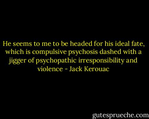 He seems to me to be headed for his ideal fate, which is compulsive psychosis dashed with a jigger of psychopathic irresponsibility and violence - Jack Kerouac