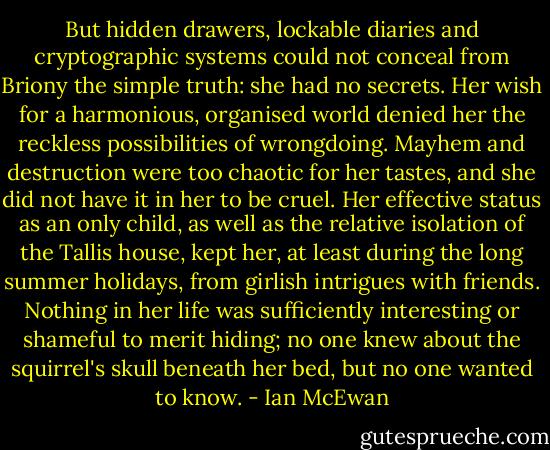 But hidden drawers, lockable diaries and cryptographic systems could not conceal from Briony the simple truth: she had no secrets. Her wish for a harmonious, organised world denied her the reckless possibilities of wrongdoing. Mayhem and destruction were too chaotic for her tastes, and she did not have it in her to be cruel. Her effective status as an only child, as well as the relative isolation of the Tallis house, kept her, at least during the long summer holidays, from girlish intrigues with friends. Nothing in her life was sufficiently interesting or shameful to merit hiding; no one knew about the squirrel's skull beneath her bed, but no one wanted to know. - Ian McEwan