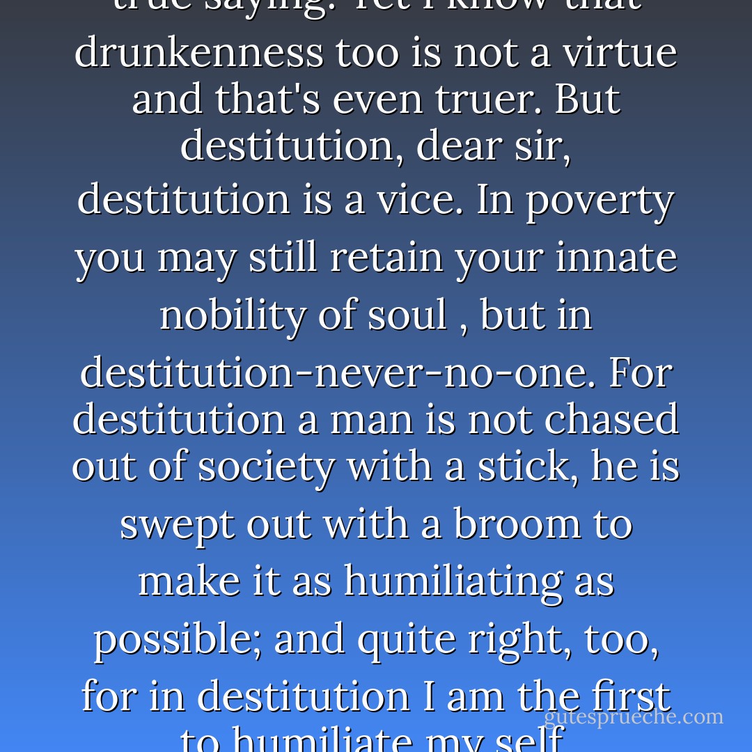 ...poverty is not a vice, that's a true saying. Yet I know that drunkenness too is not a virtue and that's even truer. But destitution, dear sir, destitution is a vice. In poverty you may still retain your innate nobility of soul , but in destitution-never-no-one. For destitution a man is not chased out of society with a stick, he is swept out with a broom to make it as humiliating as possible; and quite right, too, for in destitution I am the first to humiliate my self. - Fyodor Dostoevsky