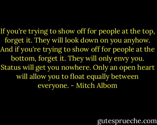 If you're trying to show off for people at the top, forget it. They will look down on you anyhow. And if you're trying to show off for people at the bottom, forget it. They will only envy you. Status will get you nowhere. Only an open heart will allow you to float equally between everyone. - Mitch Albom