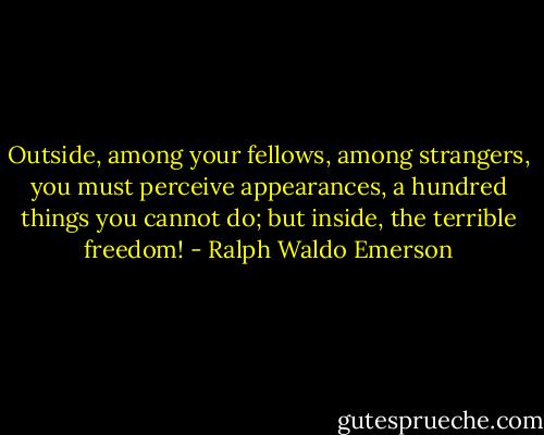 Outside, among your fellows, among strangers, you must perceive appearances, a hundred things you cannot do; but inside, the terrible freedom! - Ralph Waldo Emerson