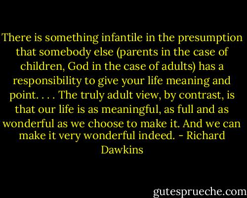 There is something infantile in the presumption that somebody else (parents in the case of children, God in the case of adults) has a responsibility to give your life meaning and point. . . . The truly adult view, by contrast, is that our life is as meaningful, as full and as wonderful as we choose to make it. And we can make it very wonderful indeed. - Richard Dawkins