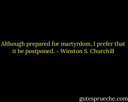 Although prepared for martyrdom, I prefer that it be postponed. - Winston S. Churchill