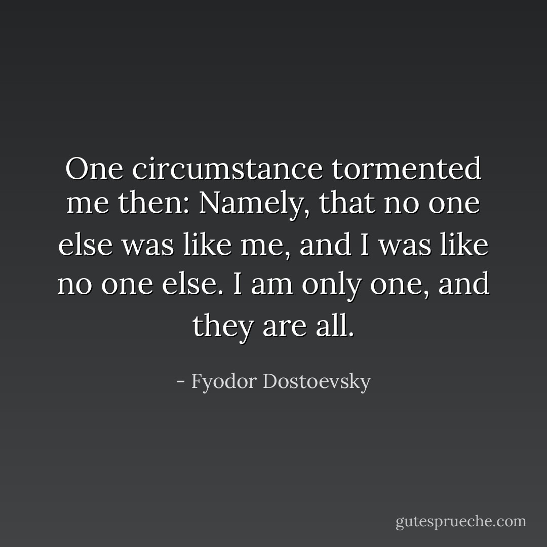 One circumstance tormented me then: Namely, that no one else was like me, and I was like no one else. I am only one, and they are all. - Fyodor Dostoevsky