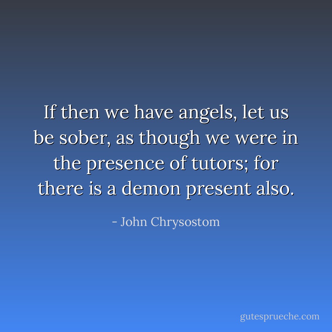 If then we have angels, let us be sober, as though we were in the presence of tutors; for there is a demon present also. - John Chrysostom