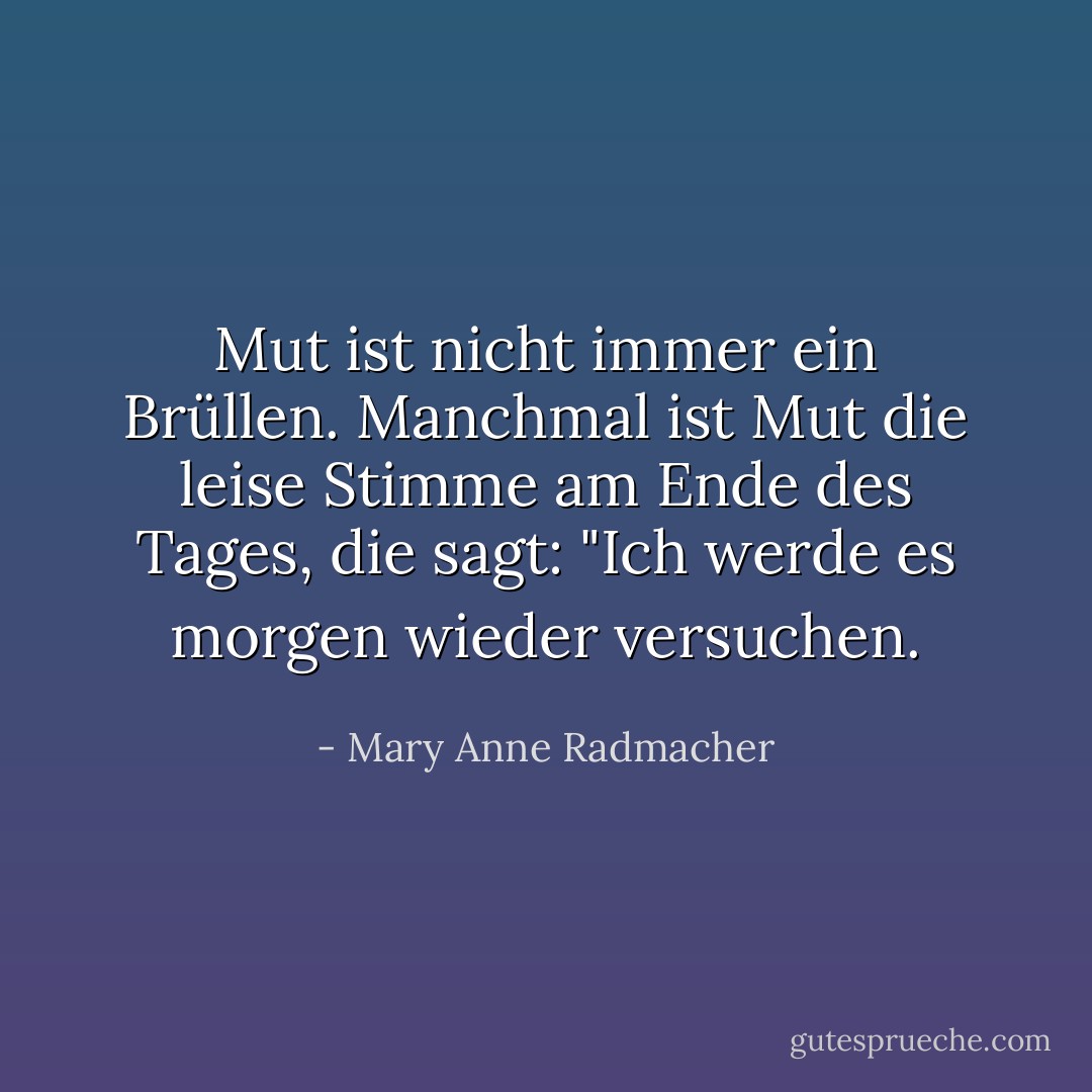 Mut ist nicht immer ein Brüllen. Manchmal ist Mut die leise Stimme am Ende des Tages, die sagt: "Ich werde es morgen wieder versuchen. - Mary Anne Radmacher<
