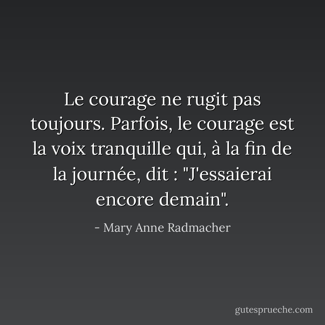 Le courage ne rugit pas toujours. Parfois, le courage est la voix tranquille qui, à la fin de la journée, dit : "J'essaierai encore demain". - Mary Anne Radmacher