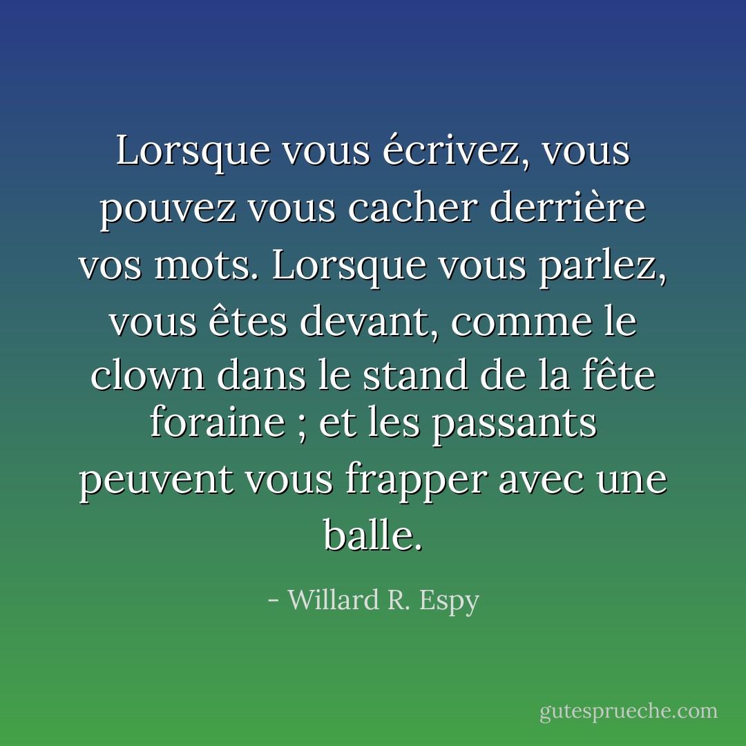 Lorsque vous écrivez, vous pouvez vous cacher derrière vos mots. Lorsque vous parlez, vous êtes devant, comme le clown dans le stand de la fête foraine ; et les passants peuvent vous frapper avec une balle. - Willard R. Espy
