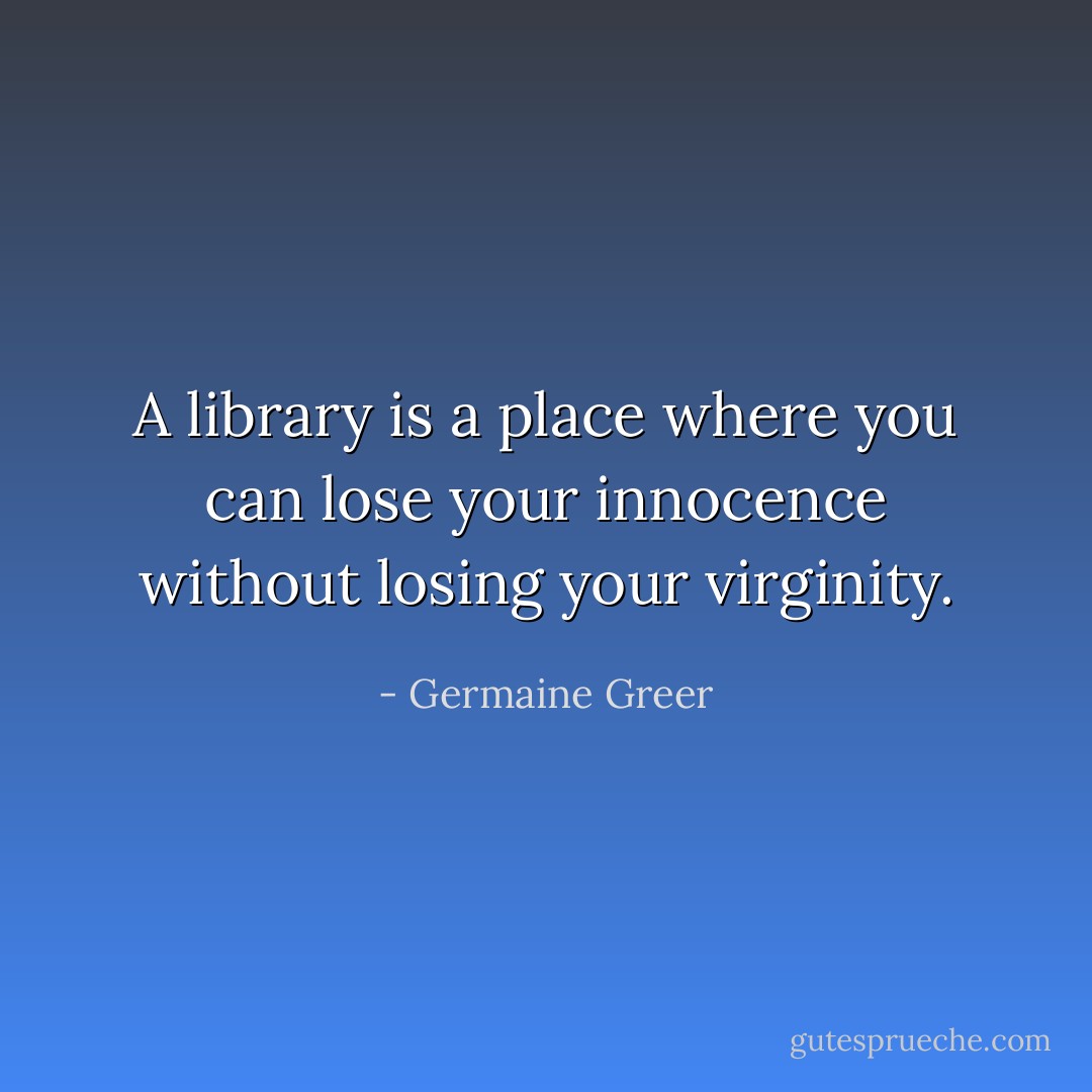 A library is a place where you can lose your innocence without losing your virginity. - Germaine Greer