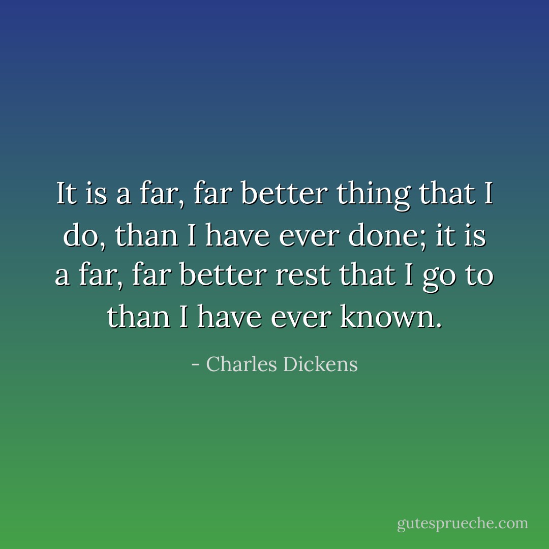 It is a far, far better thing that I do, than I have ever done; it is a far, far better rest that I go to than I have ever known. - Charles Dickens