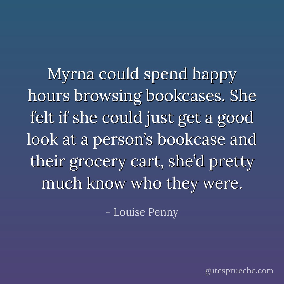 Myrna could spend happy hours browsing bookcases. She felt if she could just get a good look at a person’s bookcase and their grocery cart, she’d pretty much know who they were. - Louise Penny