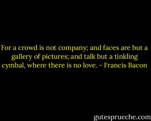 For a crowd is not company; and faces are but a gallery of pictures; and talk but a tinkling cymbal, where there is no love. - Francis Bacon