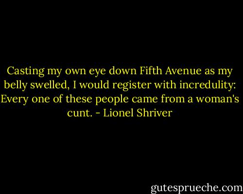 Casting my own eye down Fifth Avenue as my belly swelled, I would register with incredulity: Every one of these people came from a woman's cunt. - Lionel Shriver