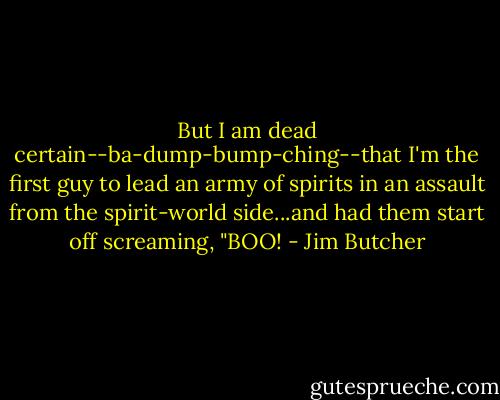 But I am dead certain--ba-dump-bump-ching--that I'm the first guy to lead an army of spirits in an assault from the spirit-world side...and had them start off screaming, "BOO! - Jim Butcher