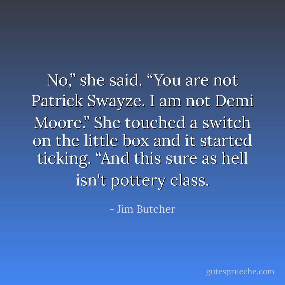 No,” she said. “You are not Patrick Swayze. I am not Demi Moore.” She touched a switch on the little box and it started ticking. “And this sure as hell isn't pottery class. - Jim Butcher