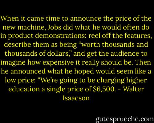 When it came time to announce the price of the new machine, Jobs did what he would often do in product demonstrations: reel off the features, describe them as being “worth thousands and thousands of dollars,” and get the audience to imagine how expensive it really should be. Then he announced what he hoped would seem like a low price: “We’re going to be charging higher education a single price of $6,500. - Walter Isaacson