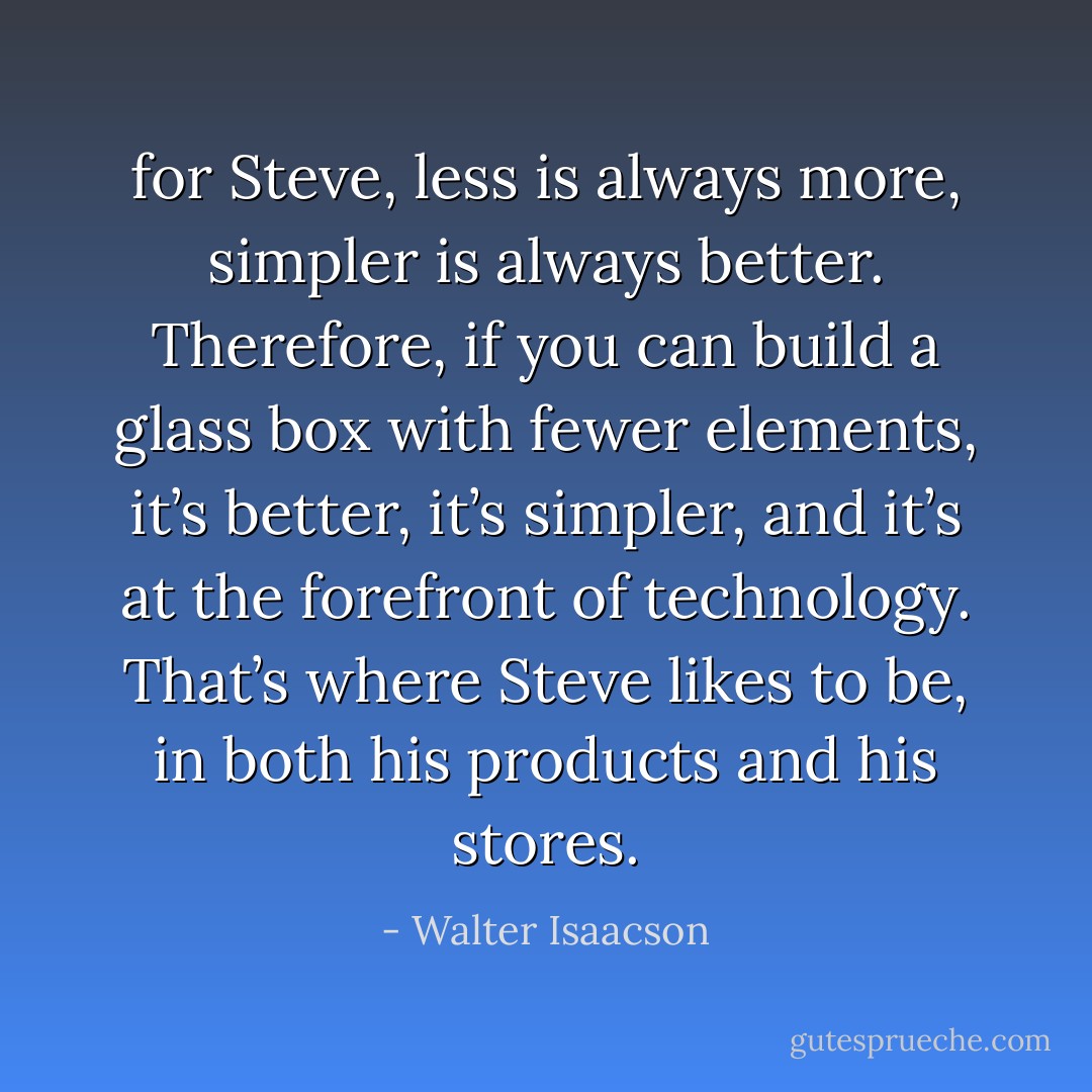 for Steve, less is always more, simpler is always better. Therefore, if you can build a glass box with fewer elements, it’s better, it’s simpler, and it’s at the forefront of technology. That’s where Steve likes to be, in both his products and his stores. - Walter Isaacson