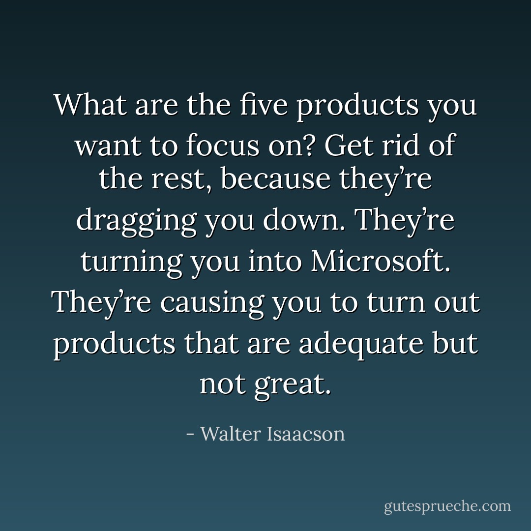 What are the five products you want to focus on? Get rid of the rest, because they’re dragging you down. They’re turning you into Microsoft. They’re causing you to turn out products that are adequate but not great. - Walter Isaacson