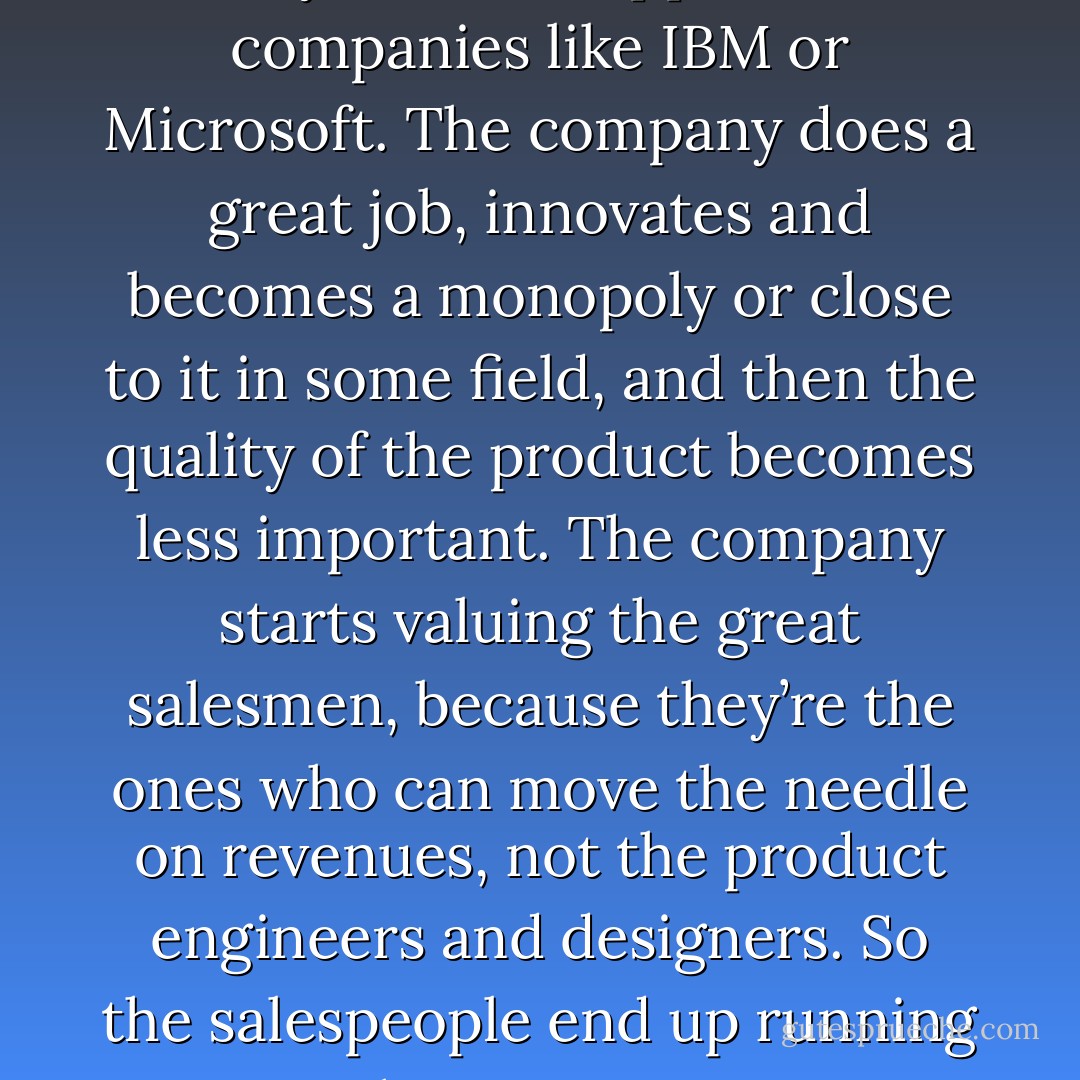 I have my own theory about why decline happens at companies like IBM or Microsoft. The company does a great job, innovates and becomes a monopoly or close to it in some field, and then the quality of the product becomes less important. The company starts valuing the great salesmen, because they’re the ones who can move the needle on revenues, not the product engineers and designers. So the salespeople end up running the company. - Walter Isaacson