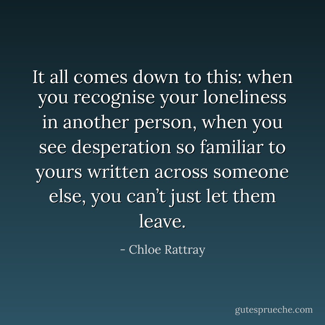It all comes down to this: when you recognise your loneliness in another person, when you see desperation so familiar to yours written across someone else, you can’t just let them leave. - Chloe Rattray