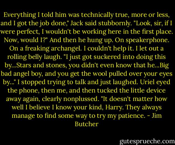 Everything I told him was technically true, more or less, and I got the job done," Jack said stubbornly. "Look, sir, if I were perfect, I wouldn't be working here in the first place. Now, would I?"<br />And then he hung up. On speakerphone. On a freaking archangel.<br />I couldn't help it. I let out a rolling belly laugh. "I just got suckered into doing this by...Stars and stones, you didn't even know that he...Big bad angel boy, and you get the wool pulled over your eyes by..." I stopped trying to talk and just laughed.<br />Uriel eyed the phone, then me, and then tucked the little device away again, clearly nonplussed. "It doesn't matter how well I believe I know your kind, Harry. They always manage to find some way to try my patience. - Jim Butcher