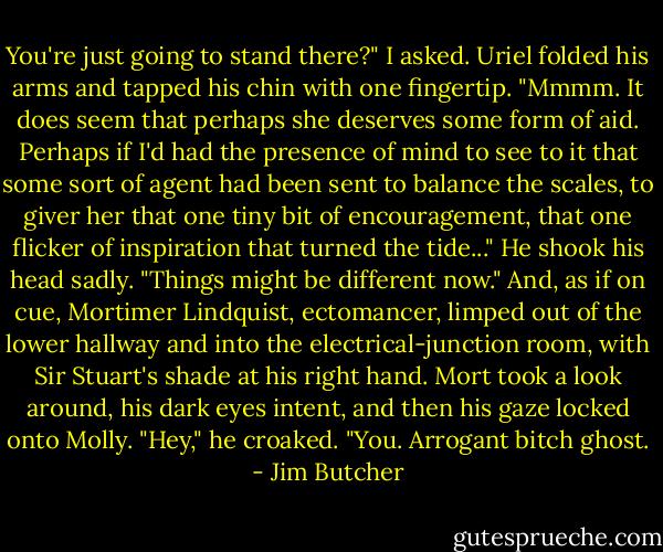 You're just going to stand there?" I asked.<br />Uriel folded his arms and tapped his chin with one fingertip. "Mmmm. It does seem that perhaps she deserves some form of aid. Perhaps if I'd had the presence of mind to see to it that some sort of agent had been sent to balance the scales, to giver her that one tiny bit of encouragement, that one flicker of inspiration that turned the tide..." He shook his head sadly. "Things might be different now."<br />And, as if on cue, Mortimer Lindquist, ectomancer, limped out of the lower hallway and into the electrical-junction room, with Sir Stuart's shade at his right hand.<br />Mort took a look around, his dark eyes intent, and then his gaze locked onto Molly.<br />"Hey," he croaked. "You. Arrogant bitch ghost. - Jim Butcher