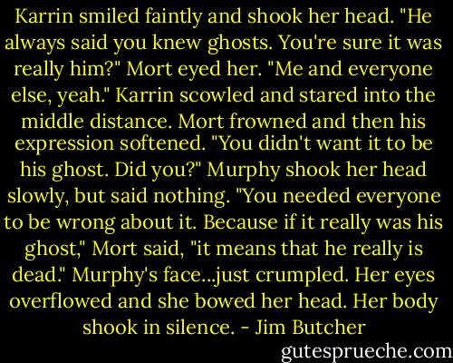 Karrin smiled faintly and shook her head. "He always said you knew ghosts. You're sure it was really him?"<br />Mort eyed her. "Me and everyone else, yeah."<br />Karrin scowled and stared into the middle distance.<br />Mort frowned and then his expression softened. "You didn't want it to be his ghost. Did you?"<br />Murphy shook her head slowly, but said nothing.<br />"You needed everyone to be wrong about it. Because if it really was his ghost," Mort said, "it means that he really is dead."<br />Murphy's face...just crumpled. Her eyes overflowed and she bowed her head. Her body shook in silence. - Jim Butcher