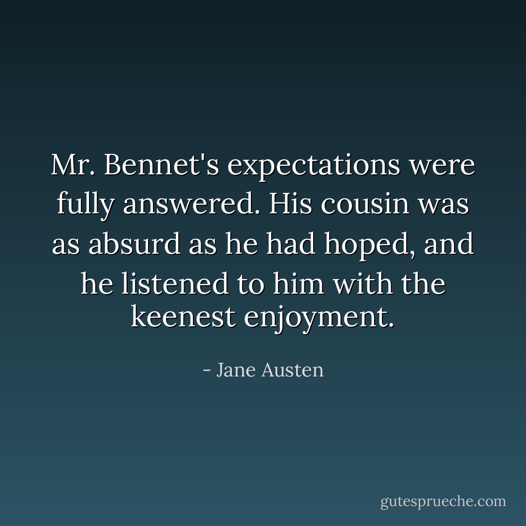 Mr. Bennet's expectations were fully answered. His cousin was as absurd as he had hoped, and he listened to him with the keenest enjoyment. - Jane Austen
