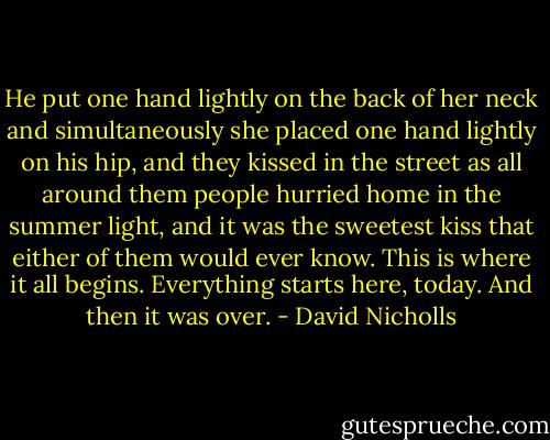 He put one hand lightly on the back of her neck and simultaneously she placed one hand lightly on his hip, and they kissed in the street as all around them people hurried home in the summer light, and it was the sweetest kiss that either of them would ever know. This is where it all begins. Everything starts here, today. And then it was over. - David Nicholls
