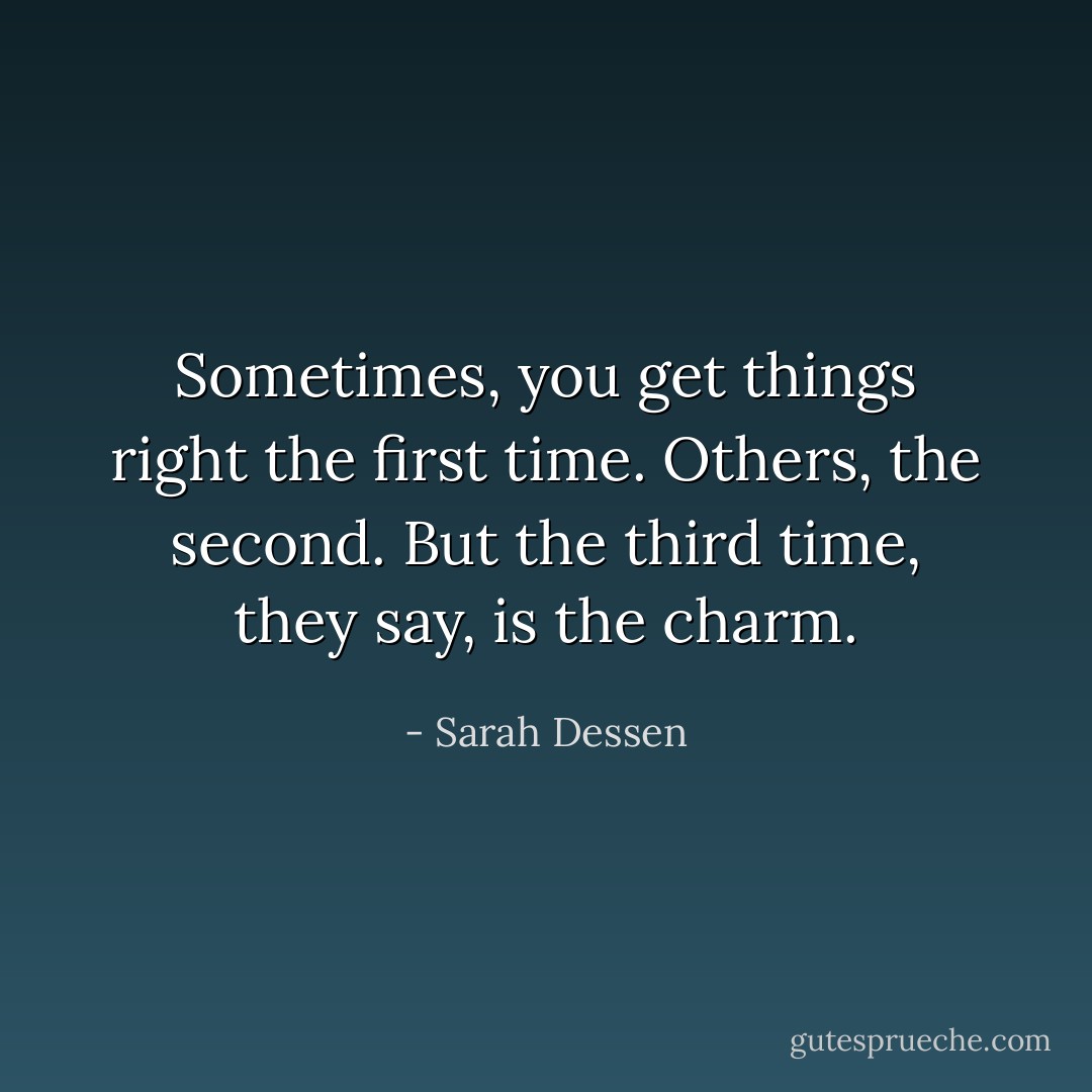 Sometimes, you get things right the first time. Others, the second. But the third time, they say, is the charm. - Sarah Dessen