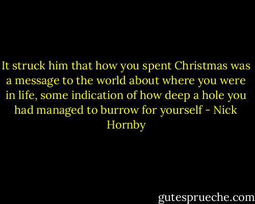 It struck him that how you spent Christmas was a message to the world about where you were in life, some indication of how deep a hole you had managed to burrow for yourself - Nick Hornby