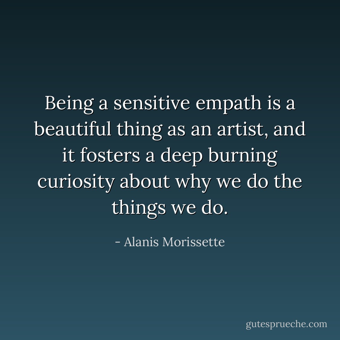 Being a sensitive empath is a beautiful thing as an artist, and it fosters a deep burning curiosity about why we do the things we do. - Alanis Morissette