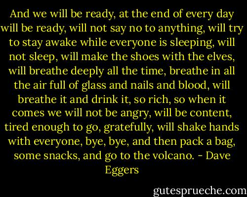 And we will be ready, at the end of every day will be ready, will not say no to anything, will try to stay awake while everyone is sleeping, will not sleep, will make the shoes with the elves, will breathe deeply all the time, breathe in all the air full of glass and nails and blood, will breathe it and drink it, so rich, so when it comes we will not be angry, will be content, tired enough to go, gratefully, will shake hands with everyone, bye, bye, and then pack a bag, some snacks, and go to the volcano. - Dave Eggers