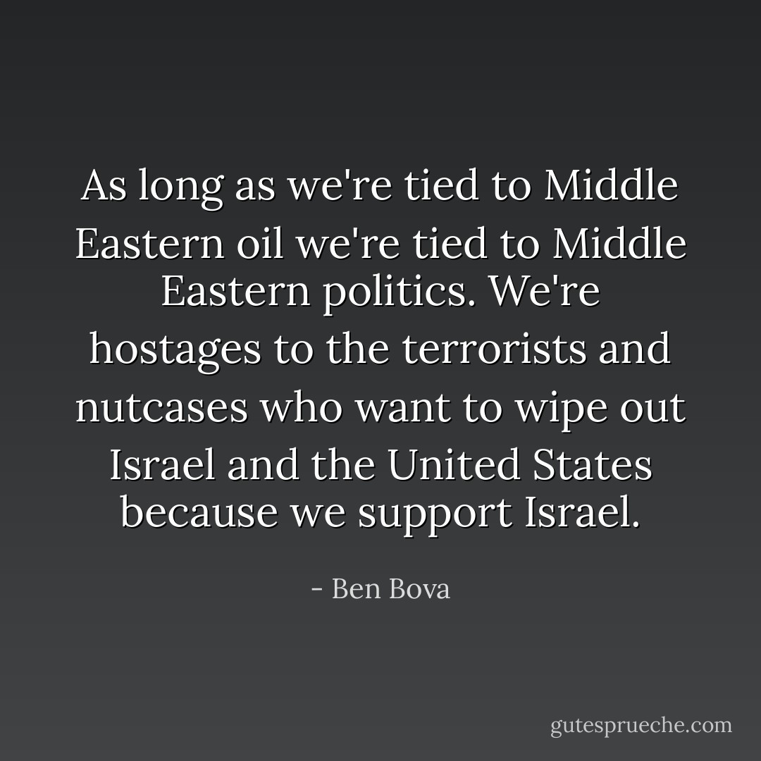 As long as we're tied to Middle Eastern oil we're tied to Middle Eastern politics. We're hostages to the terrorists and nutcases who want to wipe out Israel and the United States because we support Israel. - Ben Bova