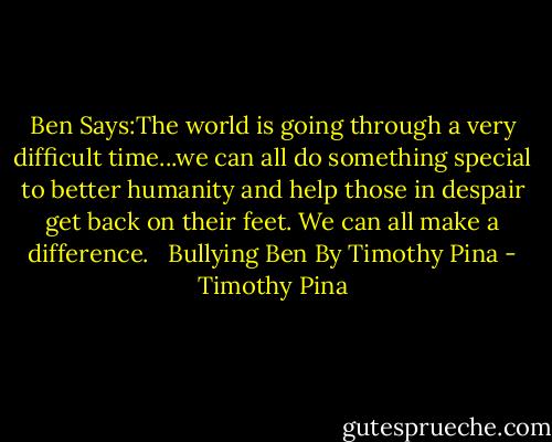 Ben Says:The world is going through a very difficult time...we can all do something special to better humanity and help those in despair get back on their feet. We can all make a difference.<br /> <br />Bullying Ben<br />By Timothy Pina - Timothy Pina