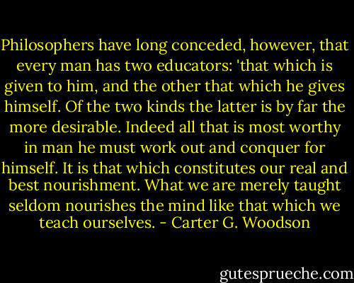 Philosophers have long conceded, however, that every man has two educators: 'that which is given to him, and the other that which he gives himself. Of the two kinds the latter is by far the more desirable. Indeed all that is most worthy in man he must work out and conquer for himself. It is that which constitutes our real and best nourishment. What we are merely taught seldom nourishes the mind like that which we teach ourselves. - Carter G. Woodson