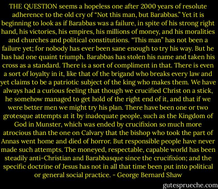 THE QUESTION seems a hopeless one after 2000 years of resolute<br />adherence to the old cry of “Not this man, but Barabbas.”<br />Yet it is beginning to look as if Barabbas was a failure, in<br />spite of his strong right hand, his victories, his empires, his<br />millions of money, and his moralities and churches and political<br />constitutions. “This man” has not been a failure yet;<br />for nobody has ever been sane enough to try his way. But he<br />has had one quaint triumph. Barabbas has stolen his name<br />and taken his cross as a standard. There is a sort of compliment<br />in that. There is even a sort of loyalty in it, like that of<br />the brigand who breaks every law and yet claims to be a<br />patriotic subject of the king who makes them. We have always<br />had a curious feeling that though we crucified Christ<br />on a stick, he somehow managed to get hold of the right end<br />of it, and that if we were better men we might try his plan.<br />There have been one or two grotesque attempts at it by inadequate people, such as the Kingdom of God in Munster,<br />which was ended by crucifixion so much more atrocious than<br />the one on Calvary that the bishop who took the part of<br />Annas went home and died of horror. But responsible people<br />have never made such attempts. The moneyed, respectable,<br />capable world has been steadily anti-Christian and<br />Barabbasque since the crucifixion; and the specific doctrine<br />of Jesus has not in all that time been put into political or<br />general social practice. - George Bernard Shaw