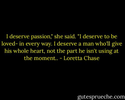 I deserve passion," she said. "I deserve to be loved- in every way. I deserve a man who'll give his whole heart, not the part he isn't using at the moment.. - Loretta Chase