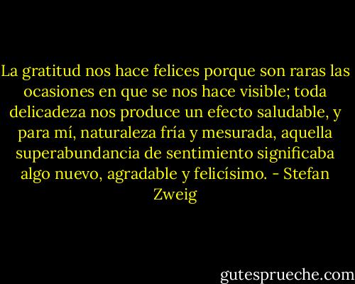 La gratitud nos hace felices porque son raras las ocasiones en que se nos hace visible; toda delicadeza nos produce un efecto saludable, y para mí, naturaleza fría y mesurada, aquella superabundancia de sentimiento significaba algo nuevo, agradable y felicísimo. - Stefan Zweig
