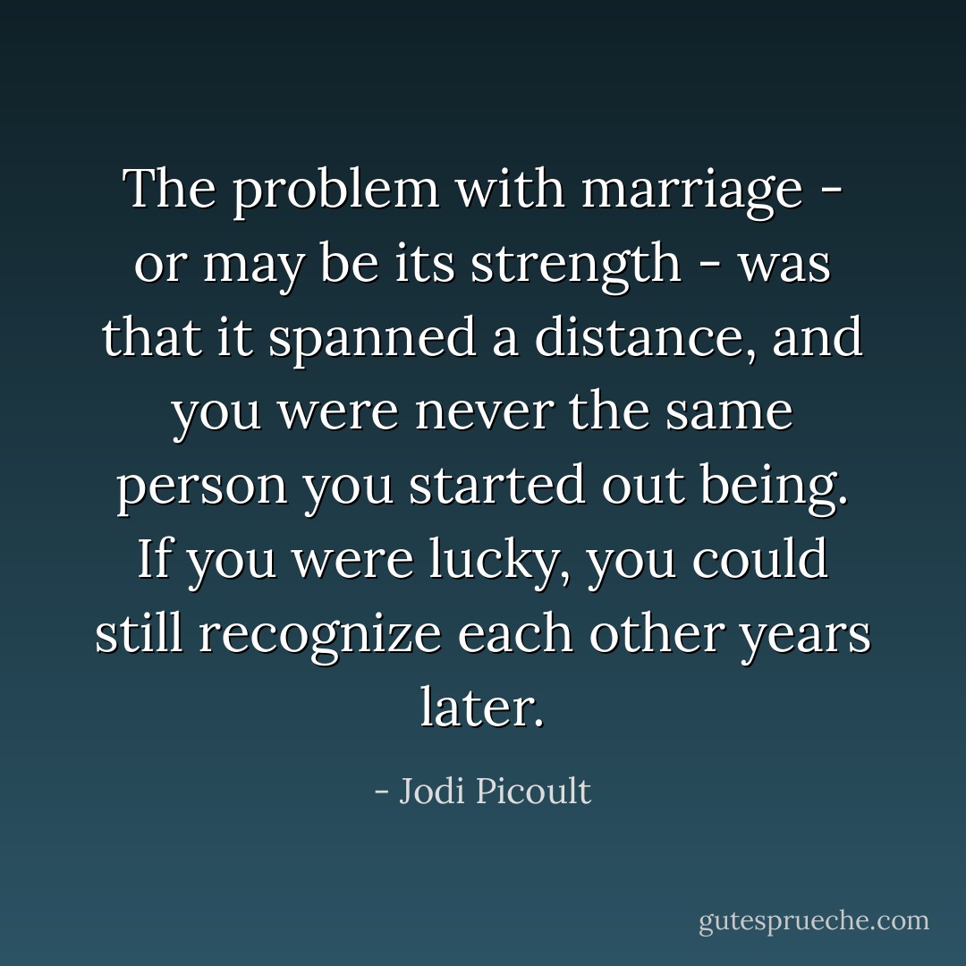 The problem with marriage - or may be its strength - was that it spanned a distance, and you were never the same person you started out being. If you were lucky, you could still recognize each other years later. - Jodi Picoult