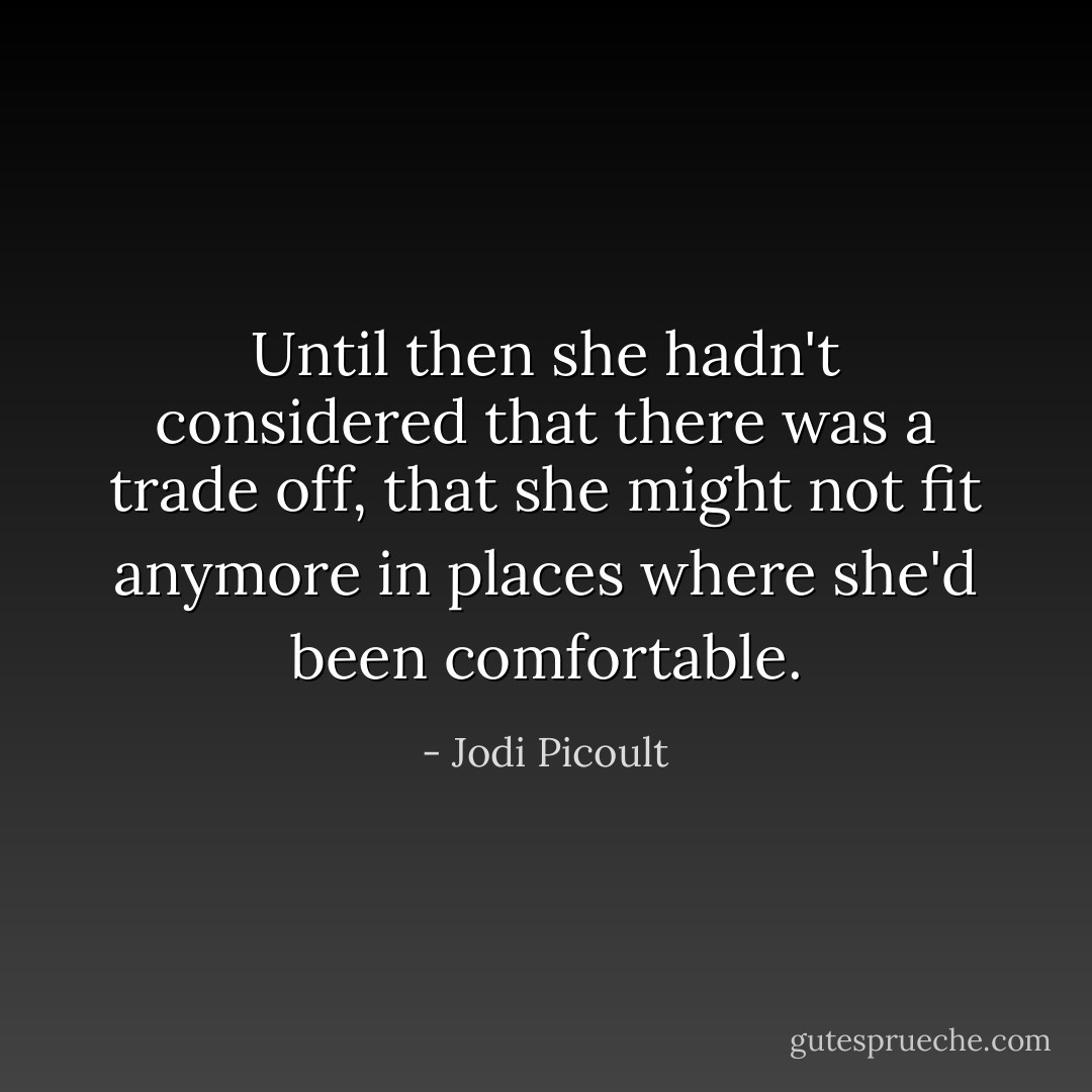 Until then she hadn't considered that there was a trade off, that she might not fit anymore in places where she'd been comfortable. - Jodi Picoult
