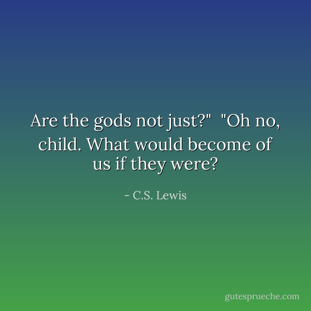 Are the gods not just?"<br /><br />"Oh no, child. What would become of us if they were? - C.S. Lewis