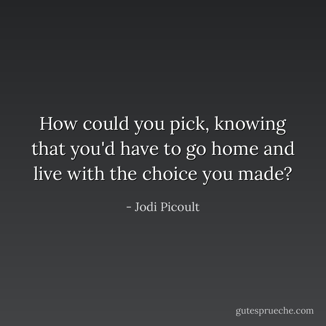 How could you pick, knowing that you'd have to go home and live with the choice you made? - Jodi Picoult