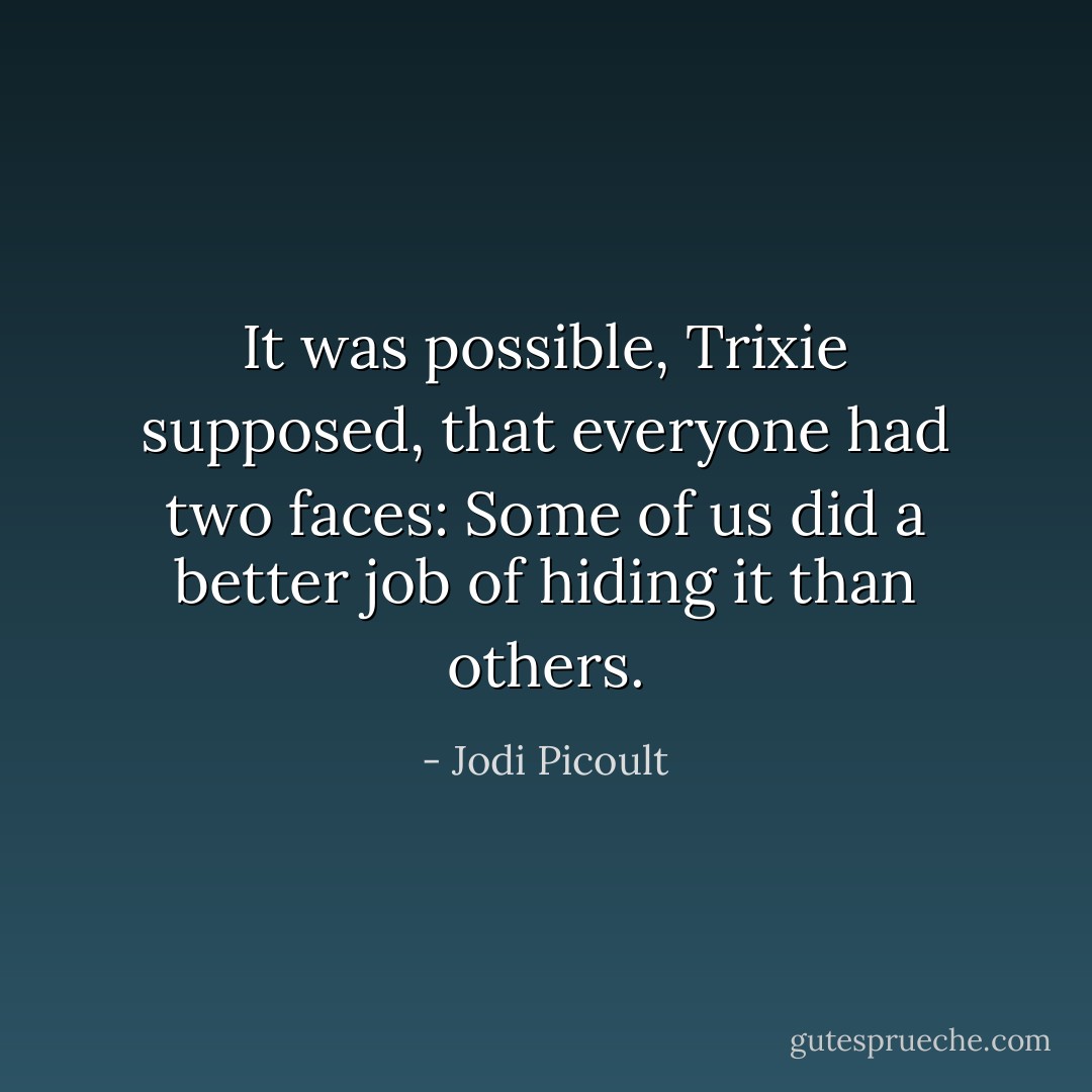 It was possible, Trixie supposed, that everyone had two faces: Some of us did a better job of hiding it than others. - Jodi Picoult