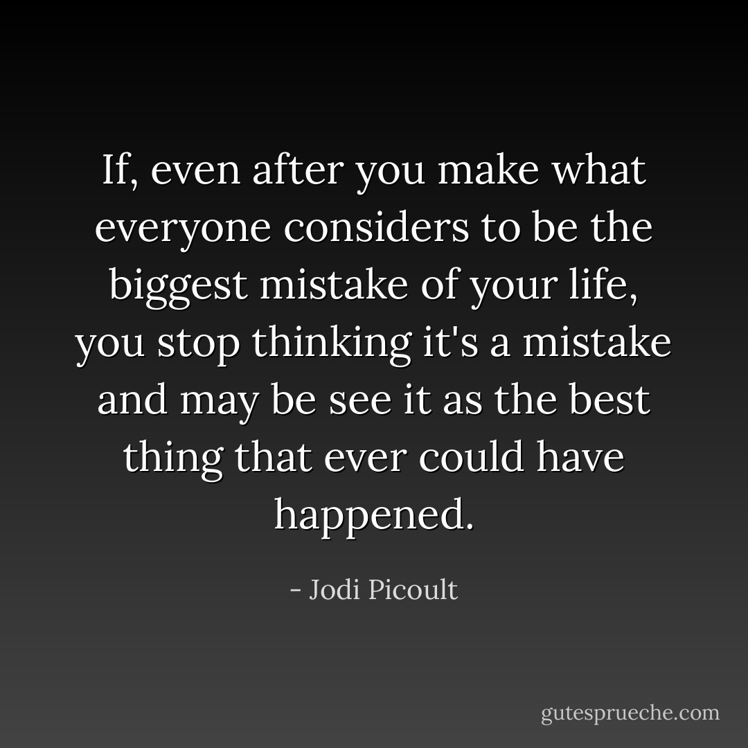 If, even after you make what everyone considers to be the biggest mistake of your life, you stop thinking it's a mistake and may be see it as the best thing that ever could have happened. - Jodi Picoult