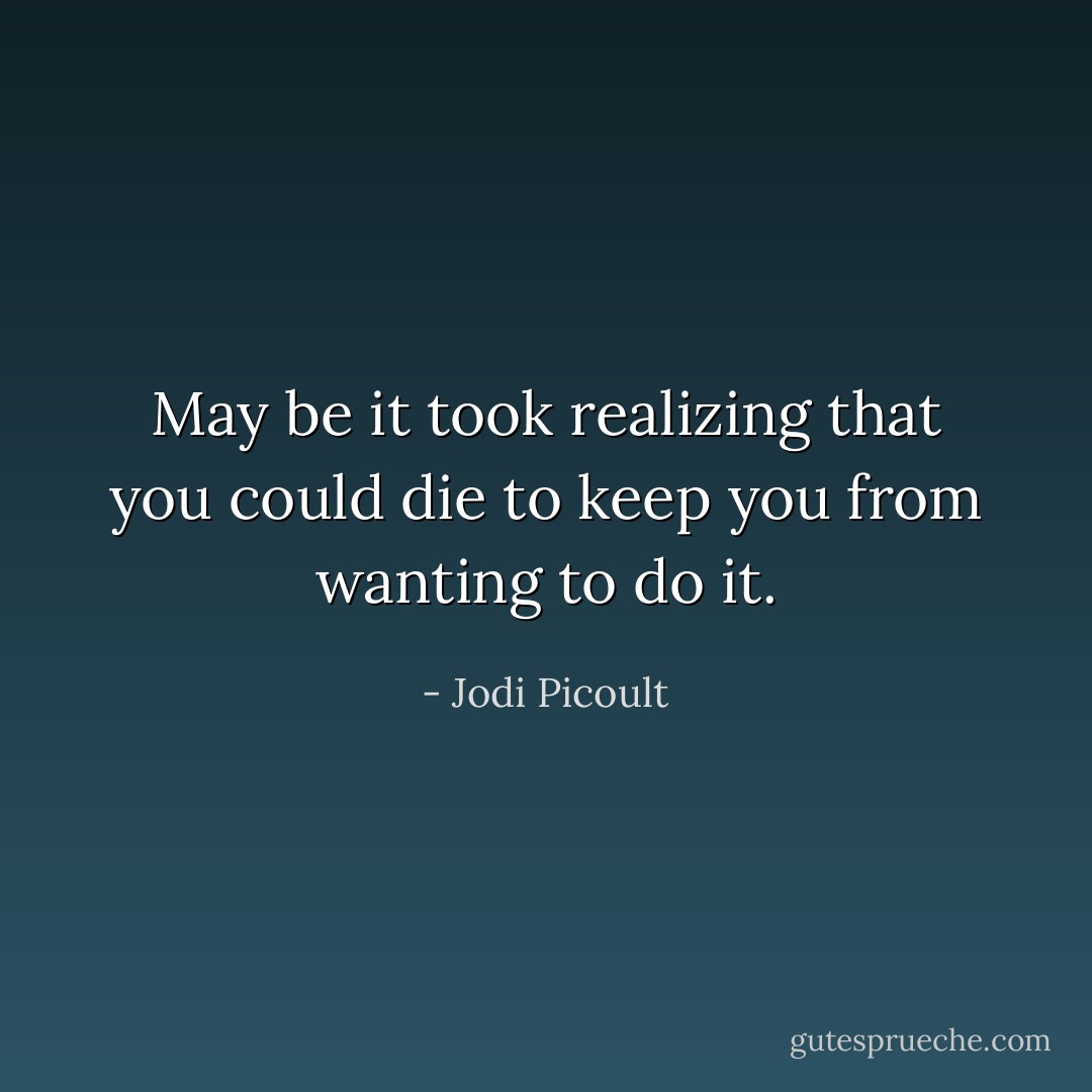 May be it took realizing that you could die to keep you from wanting to do it. - Jodi Picoult