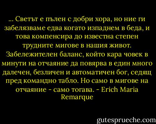 ... Светът е пълен с добри хора, но ние ги забелязваме едва когато изпаднем в беда, и това компенсира до известна степен трудните мигове в нашия живот. Забележителен баланс, който кара човек в минути на отчаяние да повярва в един много далечен, безличен и автоматичен бог, седящ пред командно табло. Но само в мигове на отчаяние - само тогава. - Erich Maria Remarque