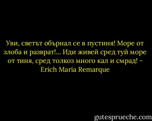 Уви, светът обърнал се в пустиня!<br />Море от злоба и разврат!...<br />Иди живей сред туй море от тиня,<br />сред толкоз много кал и смрад! - Erich Maria Remarque